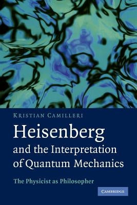 Heisenberg and the Interpretation of Quantum Mechanics: The Physicist as Philosopher by Camilleri, Kristian