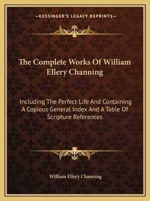 The Complete Works of William Ellery Channing: Including the Perfect Life and Containing a Copious General Index and a Table of Scripture References by Channing, William Ellery