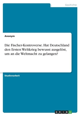 Die Fischer-Kontroverse. Hat Deutschland den Ersten Weltkrieg bewusst ausgelöst, um an die Weltmacht zu gelangen? by Anonym