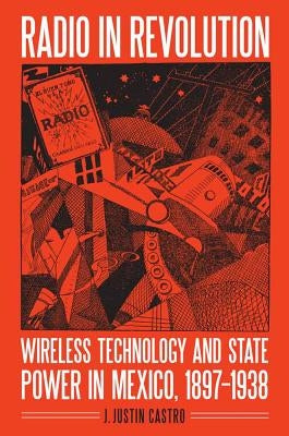 Radio in Revolution: Wireless Technology and State Power in Mexico, 1897-1938 by Castro, Joseph Justin
