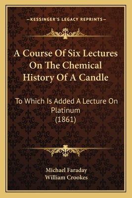 A Course Of Six Lectures On The Chemical History Of A Candle: To Which Is Added A Lecture On Platinum (1861) by Faraday, Michael