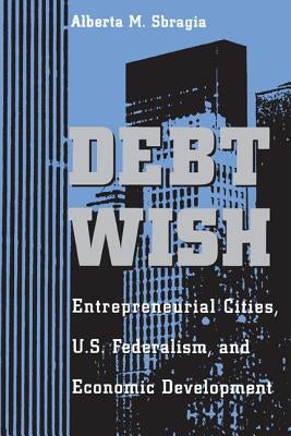 Debt Wish: Entrepreneurial Cities, U.S. Federalism, and Economic Development by Sbragia, Alberta M.