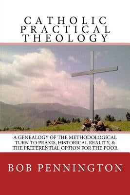 Catholic Practical Theology: A Geneology of the Methodological Turn to Praxis, Historical Reality, & the Preferential Option for the Poor by Pennington, Bob