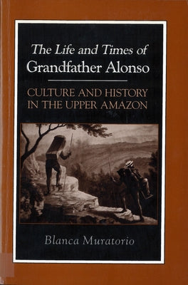 The Life and Times of Grandfather Alonso: Culture and History in the Upper Amazon by Muratorio, Blanca