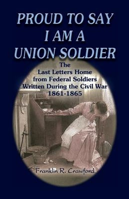 Proud to Say I Am a Union Soldier: The Last Letters Home from Federal Soldiers Written During the Civil War, 1861-1865 by Crawford, Franklin R.