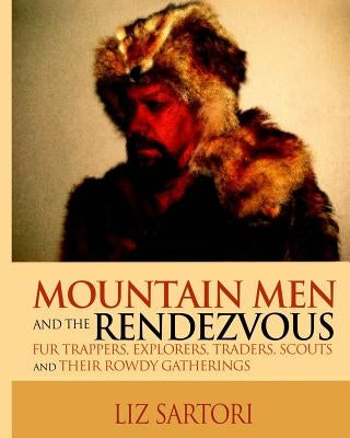 Mountain Men and the Rendezvous: Fur Trappers, Explorers, Traders, Scouts and Their Rowdy Gatherings by Sartori, Liz