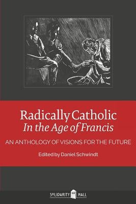 Radically Catholic In the Age of Francis: An Anthology of Visions for the Future by Schwindt, Daniel