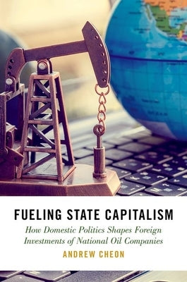 Fueling State Capitalism: How Domestic Politics Shapes Foreign Investments of National Oil Companies by Cheon, Andrew