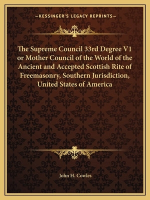 The Supreme Council 33rd Degree V1 or Mother Council of the World of the Ancient and Accepted Scottish Rite of Freemasonry, Southern Jurisdiction, Uni by Cowles, John H.