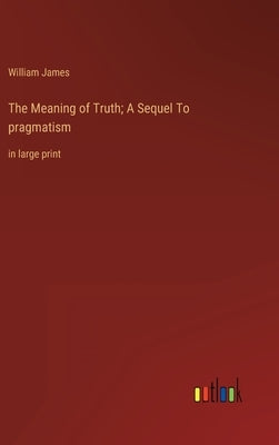 The Meaning of Truth; A Sequel To pragmatism: in large print by James, William