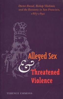 Alleged Sex and Threatened Violence: Doctor Russel, Bishop Vladimir, and the Russians in San Francisco, 1887-1892 by Emmons, Terence