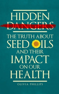 Hidden Dangers: The Truth About Seed Oils and Their Impact on Our Health by Phillips, Olivia