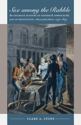 Sex among the Rabble: An Intimate History of Gender and Power in the Age of Revolution, Philadelphia, 1730-1830 by Lyons, Clare A.