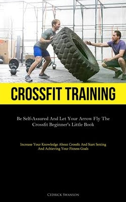 Crossfit Training: Be Self-Assured And Let Your Arrow Fly The Crossfit Beginner's Little Book (Increase Your Knowledge About Crossfit And by Swanson, Cedrick