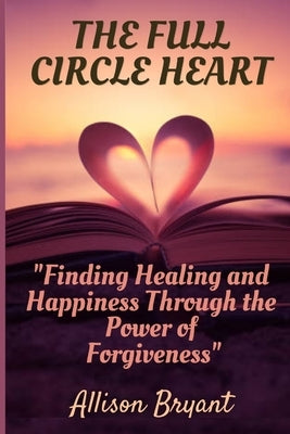 The Full Circle Heart: Finding Healing and Happiness Through the Power of Forgiveness by Bryant, Allison