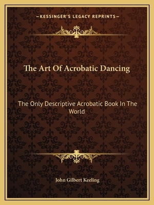 The Art of Acrobatic Dancing: The Only Descriptive Acrobatic Book in the World by Keeling, John Gilbert
