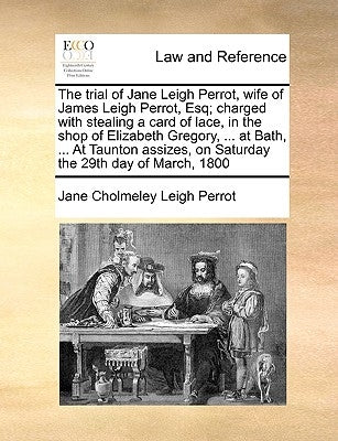 The Trial of Jane Leigh Perrot, Wife of James Leigh Perrot, Esq; Charged with Stealing a Card of Lace, in the Shop of Elizabeth Gregory, ... at Bath, by Leigh Perrot, Jane Cholmeley