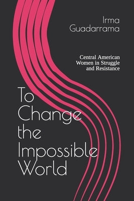 To Change the Impossible World: Central American Women in Struggle and Resistance by Guadarrama, Irma N.