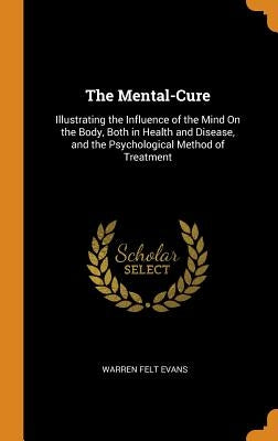 The Mental-Cure: Illustrating the Influence of the Mind On the Body, Both in Health and Disease, and the Psychological Method of Treatm by Evans, Warren Felt