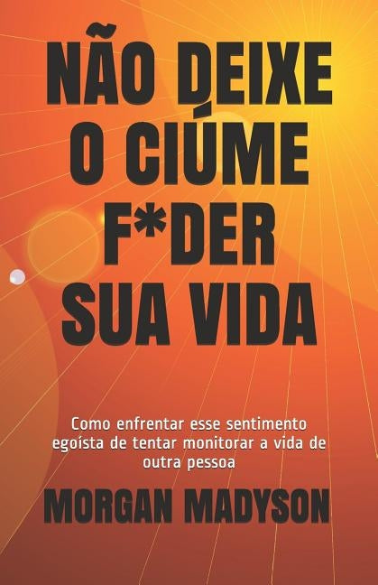 Não Deixe O Ciúme F*der Sua Vida: Como enfrentar esse sentimento egoísta de tentar monitorar a vida de outra pessoa by Madyson, Morgan