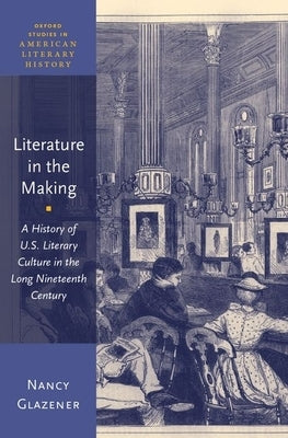 Literature in the Making: A History of U.S. Literary Culture in the Long Nineteenth Century by Glazener, Nancy