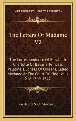 The Letters of Madame V2: The Correspondence of Elizabeth-Charlotte of Bavaria, Princess Palatine, Duchess of Orleans, Called Madame at the Cour by Stevenson, Gertrude Scott