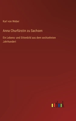 Anna Churfürstin zu Sachsen: Ein Lebens- und Sittenbild aus dem sechzehnten Jahrhundert by Weber, Karl Von