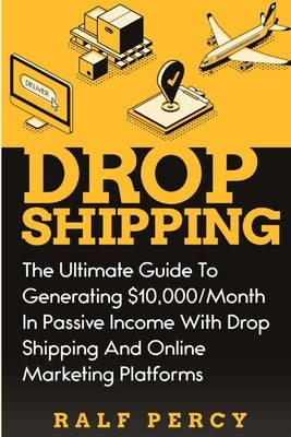 Dropshipping: The Ultimate Guide to Generating $10,000/Month in Passive Income With Drop Shipping And Online Marketing Platforms by Percy, Ralf