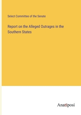 Report on the Alleged Outrages in the Southern States by Select Committee of the Senate