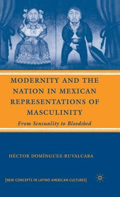 Modernity and the Nation in Mexican Representations of Masculinity: From Sensuality to Bloodshed by Domínguez-Ruvalcaba, H.