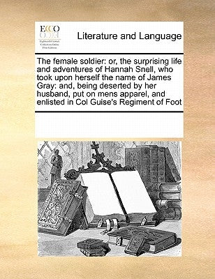 The Female Soldier: Or, the Surprising Life and Adventures of Hannah Snell, Who Took Upon Herself the Name of James Gray: And, Being Deser by Multiple Contributors