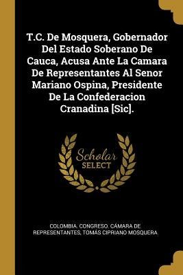 T.C. De Mosquera, Gobernador Del Estado Soberano De Cauca, Acusa Ante La Camara De Representantes Al Senor Mariano Ospina, Presidente De La Confederac by Colombia Congreso Cámara de Represent