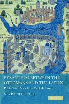 Byzantium Between the Ottomans and the Latins: Politics and Society in the Late Empire by Necipoğlu, Nevra