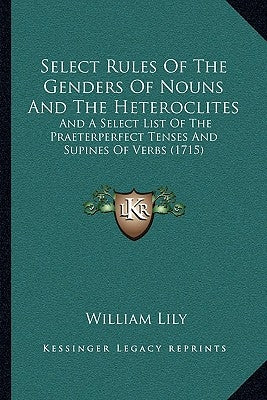 Select Rules Of The Genders Of Nouns And The Heteroclites: And A Select List Of The Praeterperfect Tenses And Supines Of Verbs (1715) by Lily, William