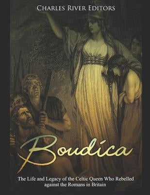 Boudica: The Life and Legacy of the Celtic Queen Who Rebelled against the Romans in Britain by Charles River