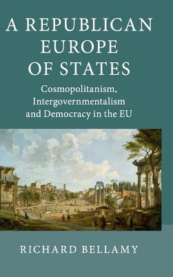 A Republican Europe of States: Cosmopolitanism, Intergovernmentalism and Democracy in the Eu by Bellamy, Richard