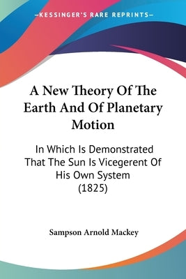 A New Theory of the Earth and of Planetary Motion: In Which Is Demonstrated That the Sun Is Vicegerent of His Own System (1825) by Mackey, Sampson Arnold