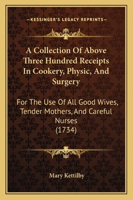 A Collection of Above Three Hundred Receipts in Cookery, Physic, and Surgery: For the Use of All Good Wives, Tender Mothers, and Careful Nurses (1734) by Kettilby, Mary