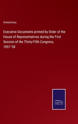 Executive Documents printed by Order of the House of Representatives during the First Session of the Thirty-Fifth Congress, 1857-'58 by Anonymous