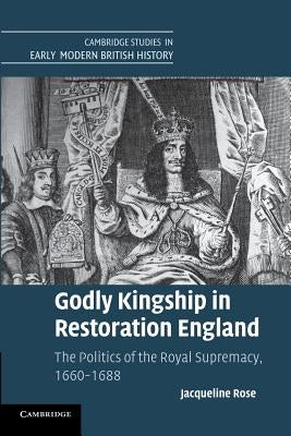 Godly Kingship in Restoration England: The Politics of the Royal Supremacy, 1660-1688 by Rose, Jacqueline