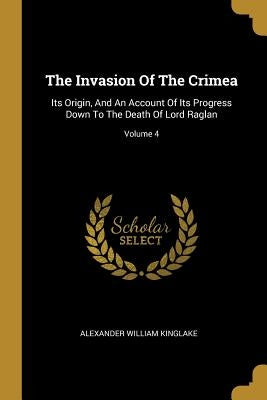 The Invasion Of The Crimea: Its Origin, And An Account Of Its Progress Down To The Death Of Lord Raglan; Volume 4 by Kinglake, Alexander William
