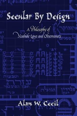 Secular by Design: A Philosophy of Noahide Laws and Observances by Cecil, Alan