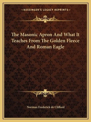 The Masonic Apron and What It Teaches from the Golden Fleece and Roman Eagle by De Clifford, Norman Frederick