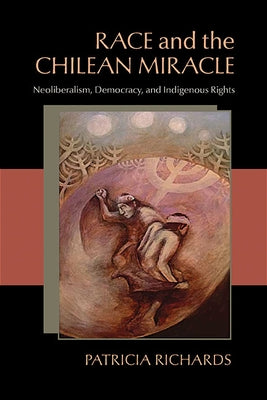 Race and the Chilean Miracle: Neoliberalism, Democracy, and Indigenous Rights by Richards, Patricia