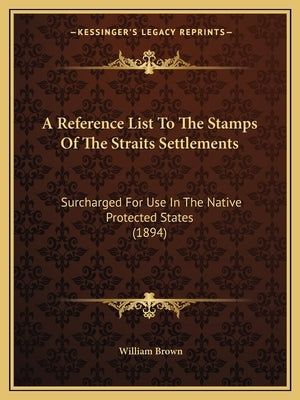 A Reference List To The Stamps Of The Straits Settlements: Surcharged For Use In The Native Protected States (1894) by Brown, William
