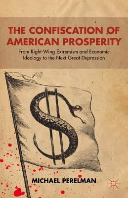 The Confiscation of American Prosperity: From Right-Wing Extremism and Economic Ideology to the Next Great Depression by Perelman, M.