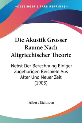 Die Akustik Grosser Raume Nach Altgriechischer Theorie: Nebst Der Berechnung Einiger Zugehurigen Beispiele Aus Alter Und Neuer Zeit (1903) by Eichhorn, Albert