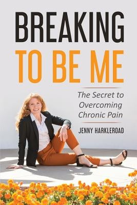 Breaking To Be Me: The Secret to Overcoming Chronic Pain by Harkleroad, Jennifer