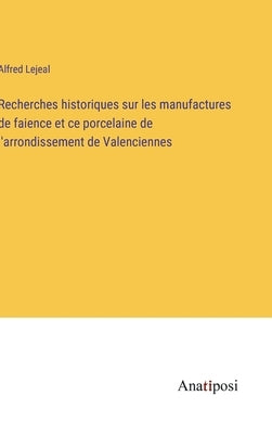 Recherches historiques sur les manufactures de faience et ce porcelaine de l'arrondissement de Valenciennes by Lejeal, Alfred