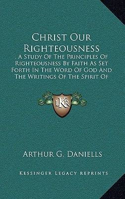 Christ Our Righteousness: A Study of the Principles of Righteousness by Faith as Set Forth in the Word of God and the Writings of the Spirit of by Daniells, Arthur G.